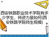 西安铁路职业技术学院有多少学生，师资力量如何(西安铁路学院师生规模)