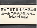 河南工业职业技术学院毕业生一般年薪多少钱(河南工院毕业生年薪)