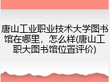 唐山工业职业技术大学图书馆在哪里，怎么样(唐山工职大图书馆位置评价)