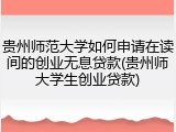 贵州师范大学如何申请在读间的创业无息贷款(贵州师大学生创业贷款)