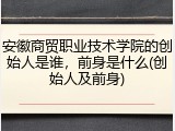 安徽商贸职业技术学院的创始人是谁，前身是什么(创始人及前身)