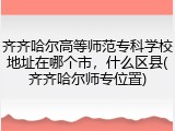 齐齐哈尔高等师范专科学校地址在哪个市，什么区县(齐齐哈尔师专位置)