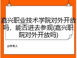 嘉兴职业技术学院对外开放吗，能否进去参观(嘉兴职院对外开放吗)