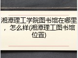 湘潭理工学院图书馆在哪里，怎么样(湘潭理工图书馆位置)