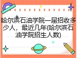 哈尔滨石油学院一届招收多少人，最近几年(哈尔滨石油学院招生人数)