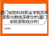 厦门安防科技职业学院历年录取分数线深度分析(厦门安防录取线分析)