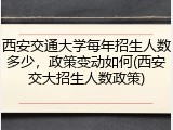 西安交通大学每年招生人数多少，政策变动如何(西安交大招生人数政策)