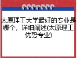 太原理工大学最好的专业是哪个，详细阐述(太原理工优势专业)