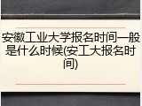 安徽工业大学报名时间一般是什么时候(安工大报名时间)