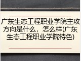广东生态工程职业学院主攻方向是什么，怎么样(广东生态工程职业学院特色)