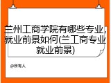 兰州工商学院有哪些专业，就业前景如何(兰工商专业就业前景)