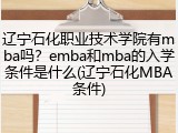 辽宁石化职业技术学院有mba吗？emba和mba的入学条件是什么(辽宁石化MBA条件)