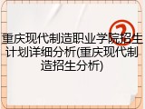 重庆现代制造职业学院招生计划详细分析(重庆现代制造招生分析)