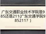 广东交通职业技术学院是985还是211(广东交通学院985211？)