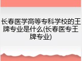 长春医学高等专科学校的王牌专业是什么(长春医专王牌专业)