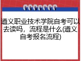 遵义职业技术学院自考可以去读吗，流程是什么(遵义自考报名流程)