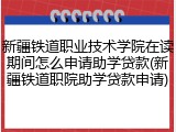 新疆铁道职业技术学院在读期间怎么申请助学贷款(新疆铁道职院助学贷款申请)