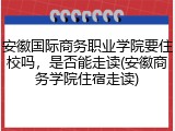 安徽国际商务职业学院要住校吗，是否能走读(安徽商务学院住宿走读)