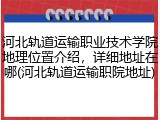 河北轨道运输职业技术学院地理位置介绍，详细地址在哪(河北轨道运输职院地址)