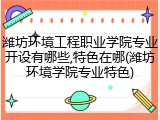 潍坊环境工程职业学院专业开设有哪些,特色在哪(潍坊环境学院专业特色)