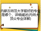 内蒙古师范大学最好的专业是哪个，详细阐述(内师大顶尖专业详解)