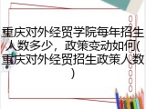 重庆对外经贸学院每年招生人数多少，政策变动如何(重庆对外经贸招生政策人数)