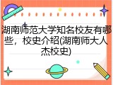 湖南师范大学知名校友有哪些，校史介绍(湖南师大人杰校史)