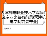 天津机电职业技术学院读什么专业比较有前景(天津机电学院前景专业)