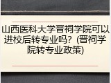 山西医科大学晋祠学院可以进校后转专业吗？(晋祠学院转专业政策)