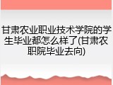 甘肃农业职业技术学院的学生毕业都怎么样了(甘肃农职院毕业去向)