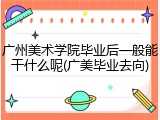 广州美术学院毕业后一般能干什么呢(广美毕业去向)