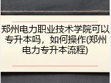 郑州电力职业技术学院可以专升本吗，如何操作(郑州电力专升本流程)