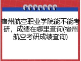 宿州航空职业学院能不能考研，成绩在哪里查询(宿州航空考研成绩查询)