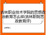 吉林职业技术学院的思想政治教育怎么样(吉林职院思政教育评)