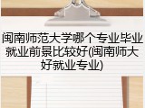 闽南师范大学哪个专业毕业就业前景比较好(闽南师大好就业专业)