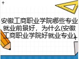 安徽工商职业学院哪些专业就业前景好，为什么(安徽工商职业学院好就业专业)