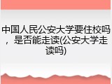 中国人民公安大学要住校吗，是否能走读(公安大学走读吗)