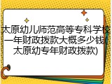 太原幼儿师范高等专科学校一年财政拨款大概多少钱(太原幼专年财政拨款)