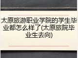 太原旅游职业学院的学生毕业都怎么样了(太原旅院毕业生去向)