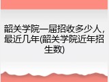 韶关学院一届招收多少人，最近几年(韶关学院近年招生数)