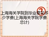上海海关学院到毕业要花多少学费(上海海关学院学费总计)