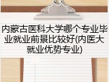 内蒙古医科大学哪个专业毕业就业前景比较好(内医大就业优势专业)