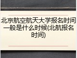 北京航空航天大学报名时间一般是什么时候(北航报名时间)
