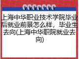 上海中华职业技术学院毕业后就业前景怎么样，毕业生去向(上海中华职院就业去向)