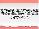 海南经贸职业技术学院专业开设有哪些,特色在哪(海南经贸专业特色)