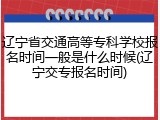 辽宁省交通高等专科学校报名时间一般是什么时候(辽宁交专报名时间)