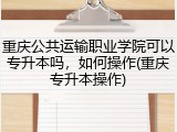 重庆公共运输职业学院可以专升本吗，如何操作(重庆专升本操作)