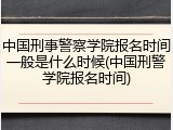 中国刑事警察学院报名时间一般是什么时候(中国刑警学院报名时间)