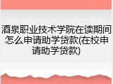 酒泉职业技术学院在读期间怎么申请助学贷款(在校申请助学贷款)