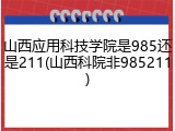 山西应用科技学院是985还是211(山西科院非985211)
